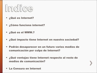 ¿Qué es Internet? ¿Cómo funciona internet? ¿Qué es el WWW.? ¿Qué impacto tiene Internet en nuestra sociedad? Podrán desaparecer en un futuro varios medios de comunicación por culpa de Internet? ¿Qué ventajas tiene Internet respecto al resto de medios de comunicación? La Censura en Internet Futuro de Internet