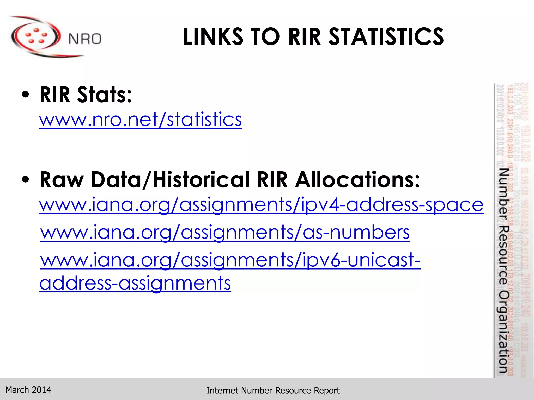 LINKS TO RIR STATISTICS
• RIR Stats:
www.nro.net/statistics
• Raw Data/Historical RIR Allocations:
www.iana.org/assignments/ipv4-address-space
www.iana.org/assignments/as-numbers
www.iana.org/assignments/ipv6-unicast-
address-assignments
Internet Number Resource ReportMarch 2014
 