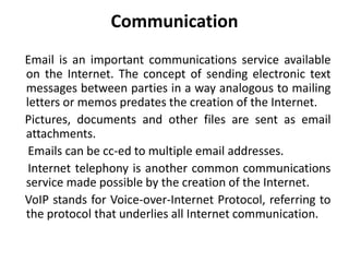 Communication
Email is an important communications service available
on the Internet. The concept of sending electronic text
messages between parties in a way analogous to mailing
letters or memos predates the creation of the Internet.
Pictures, documents and other files are sent as email
attachments.
Emails can be cc-ed to multiple email addresses.
Internet telephony is another common communications
service made possible by the creation of the Internet.
VoIP stands for Voice-over-Internet Protocol, referring to
the protocol that underlies all Internet communication.
 