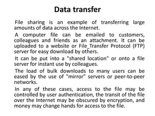 Data transfer
File sharing is an example of transferring large
amounts of data across the Internet.
A computer file can be emailed to customers,
colleagues and friends as an attachment. It can be
uploaded to a website or File Transfer Protocol (FTP)
server for easy download by others.
It can be put into a "shared location" or onto a file
server for instant use by colleagues.
The load of bulk downloads to many users can be
eased by the use of "mirror" servers or peer-to-peer
networks.
In any of these cases, access to the file may be
controlled by user authentication, the transit of the file
over the Internet may be obscured by encryption, and
money may change hands for access to the file.
 