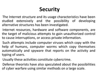Security
The Internet structure and its usage characteristics have been
studied extensively and the possibility of developing
alternative structures has been investigated.
Internet resources, hardware and software components, are
the target of malicious attempts to gain unauthorized control
to cause interruptions, or access private information.
Such attempts include computer viruses which copy with the
help of humans, computer worms which copy themselves
automatically and spyware that reports on the activity and
typing of users.
Usually these activities constitute cybercrime.
Defense theorists have also speculated about the possibilities
of cyber warfare using similar methods on a large scale.
 