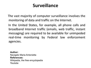 Surveillance
The vast majority of computer surveillance involves the
monitoring of data and traffic on the Internet.
In the United States, for example, all phone calls and
broadband Internet traffic (emails, web traffic, instant
messaging) are required to be available for unimpeded
real-time monitoring by Federal law enforcement
agencies.
Author:
Navigato Maria Antonietta
References:
Wikipedia, the free encyclopedia
Youtube
 