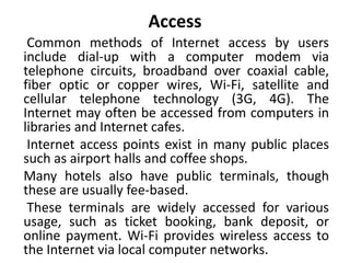 Access
Common methods of Internet access by users
include dial-up with a computer modem via
telephone circuits, broadband over coaxial cable,
fiber optic or copper wires, Wi-Fi, satellite and
cellular telephone technology (3G, 4G). The
Internet may often be accessed from computers in
libraries and Internet cafes.
Internet access points exist in many public places
such as airport halls and coffee shops.
Many hotels also have public terminals, though
these are usually fee-based.
These terminals are widely accessed for various
usage, such as ticket booking, bank deposit, or
online payment. Wi-Fi provides wireless access to
the Internet via local computer networks.
 