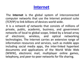 Internet
The Internet is the global system of interconnected
computer networks that use the Internet protocol suite
(TCP/IP) to link billions of devices world wide.
It is a network of networks that consists of millions of
private, public, academic, business, and government
networks of local to global scope, linked by a broad array
of electronic, wireless, and optical networking
technologies. The Internet carries an extensive range of
information resources and services, such as mobile apps
including social media apps, the inter-linked hypertext
documents and applications of the World Wide Web
(WWW), electronic mail, multiplayer online games,
telephony, and peer-to-peer networks for file sharing.
 