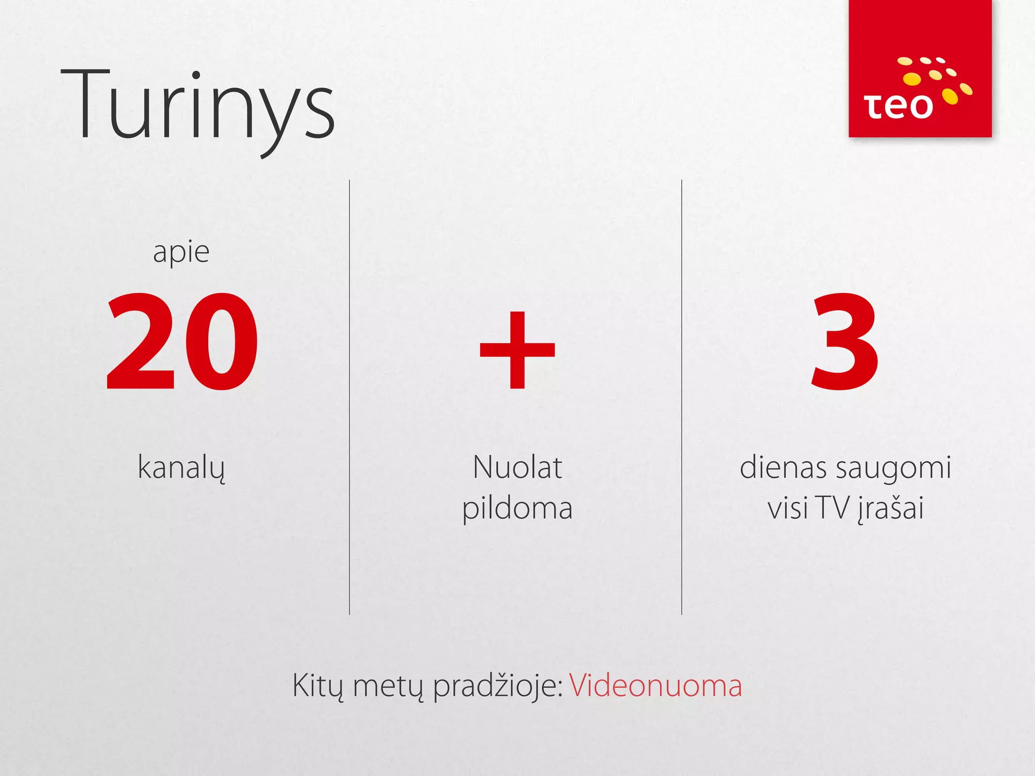 Turinys
apie

20

+

3

kanalų

Nuolat
pildoma

dienas saugomi
visi TV įrašai

Kitų metų pradžioje: Videonuoma

 