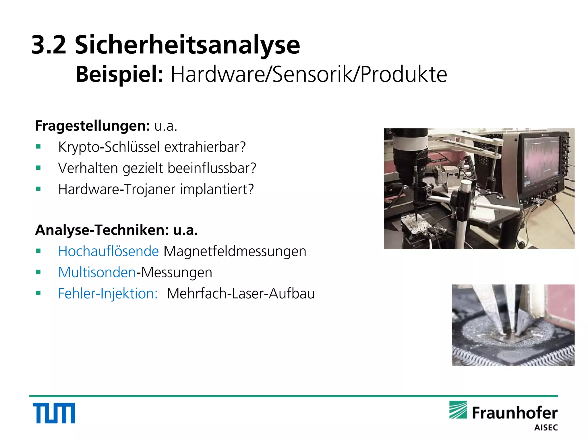 3.2 Sicherheitsanalyse
Beispiel: Hardware/Sensorik/Produkte
Fragestellungen: u.a.
 Krypto-Schlüssel extrahierbar?
 Verhalten gezielt beeinflussbar?
 Hardware-Trojaner implantiert?
Analyse-Techniken: u.a.
 Hochauflösende Magnetfeldmessungen
 Multisonden-Messungen
 Fehler-Injektion: Mehrfach-Laser-Aufbau
 
