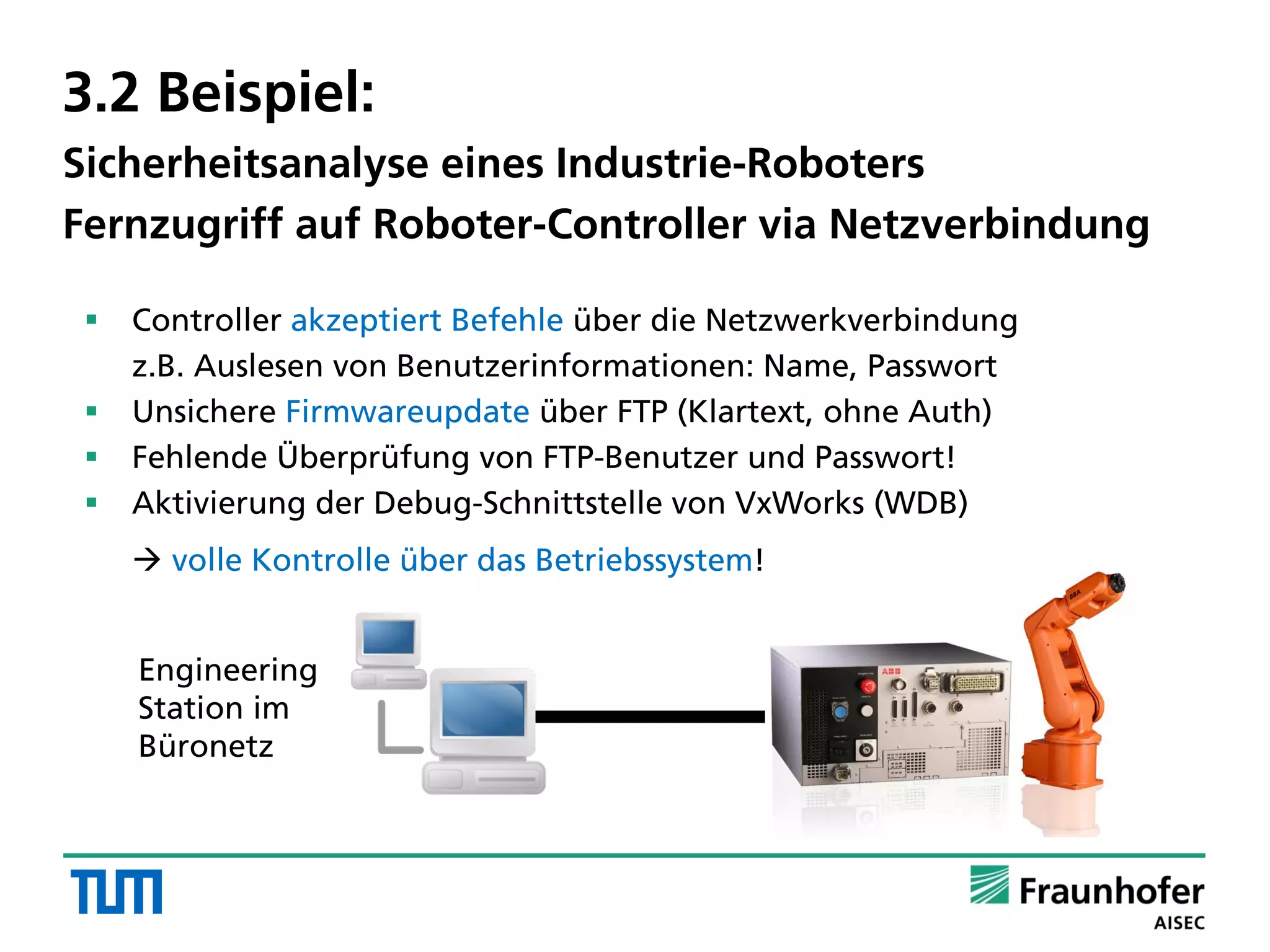 3.2 Beispiel:
Sicherheitsanalyse eines Industrie-Roboters
Fernzugriff auf Roboter-Controller via Netzverbindung
 Controller akzeptiert Befehle über die Netzwerkverbindung
z.B. Auslesen von Benutzerinformationen: Name, Passwort
 Unsichere Firmwareupdate über FTP (Klartext, ohne Auth)
 Fehlende Überprüfung von FTP-Benutzer und Passwort!
 Aktivierung der Debug-Schnittstelle von VxWorks (WDB)
 volle Kontrolle über das Betriebssystem!
Engineering
Station im
Büronetz
 