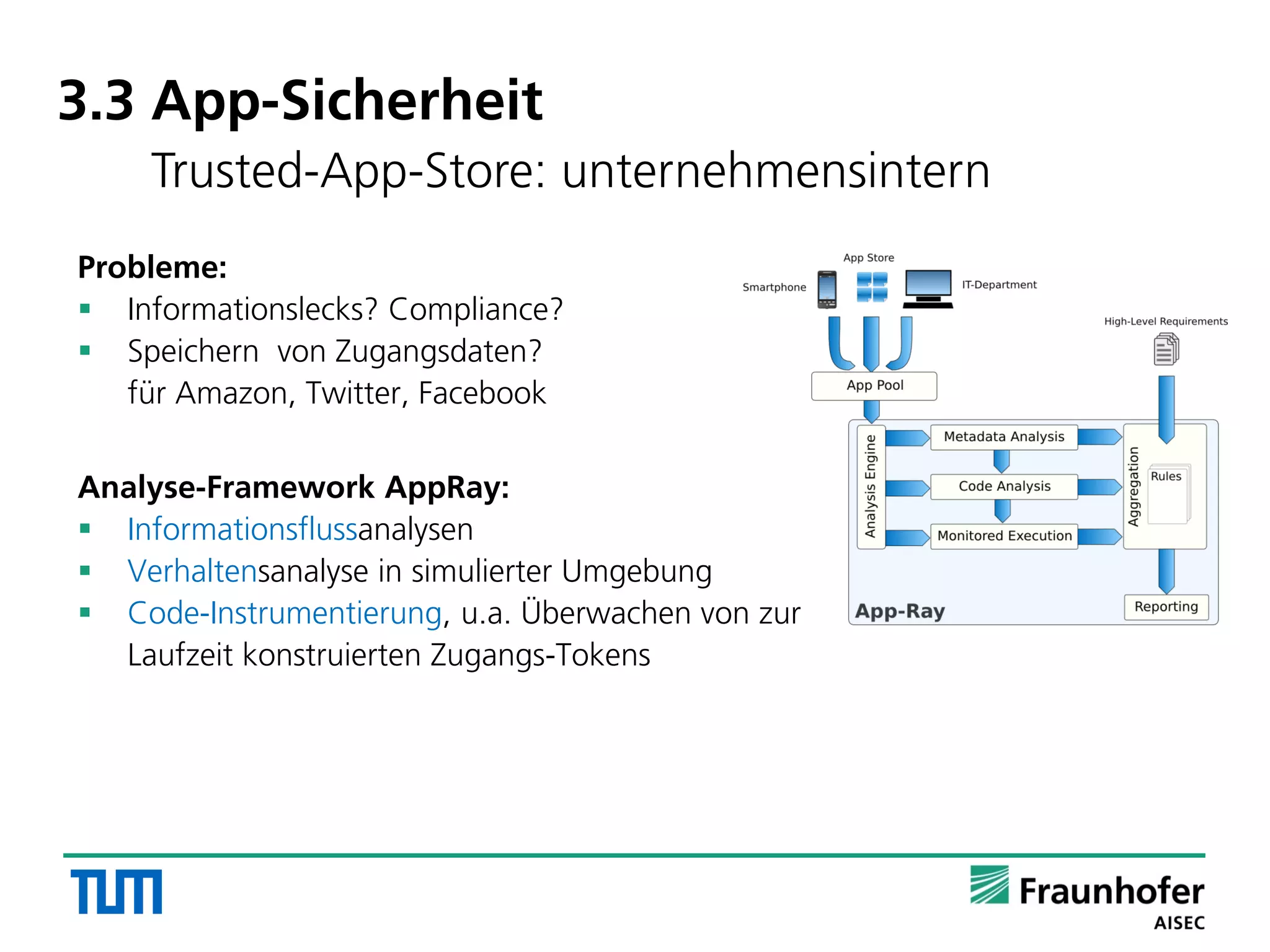 3.3 App-Sicherheit
Trusted-App-Store: unternehmensintern
Probleme:
 Informationslecks? Compliance?
 Speichern von Zugangsdaten?
für Amazon, Twitter, Facebook
Analyse-Framework AppRay:
 Informationsflussanalysen
 Verhaltensanalyse in simulierter Umgebung
 Code-Instrumentierung, u.a. Überwachen von zur
Laufzeit konstruierten Zugangs-Tokens
 