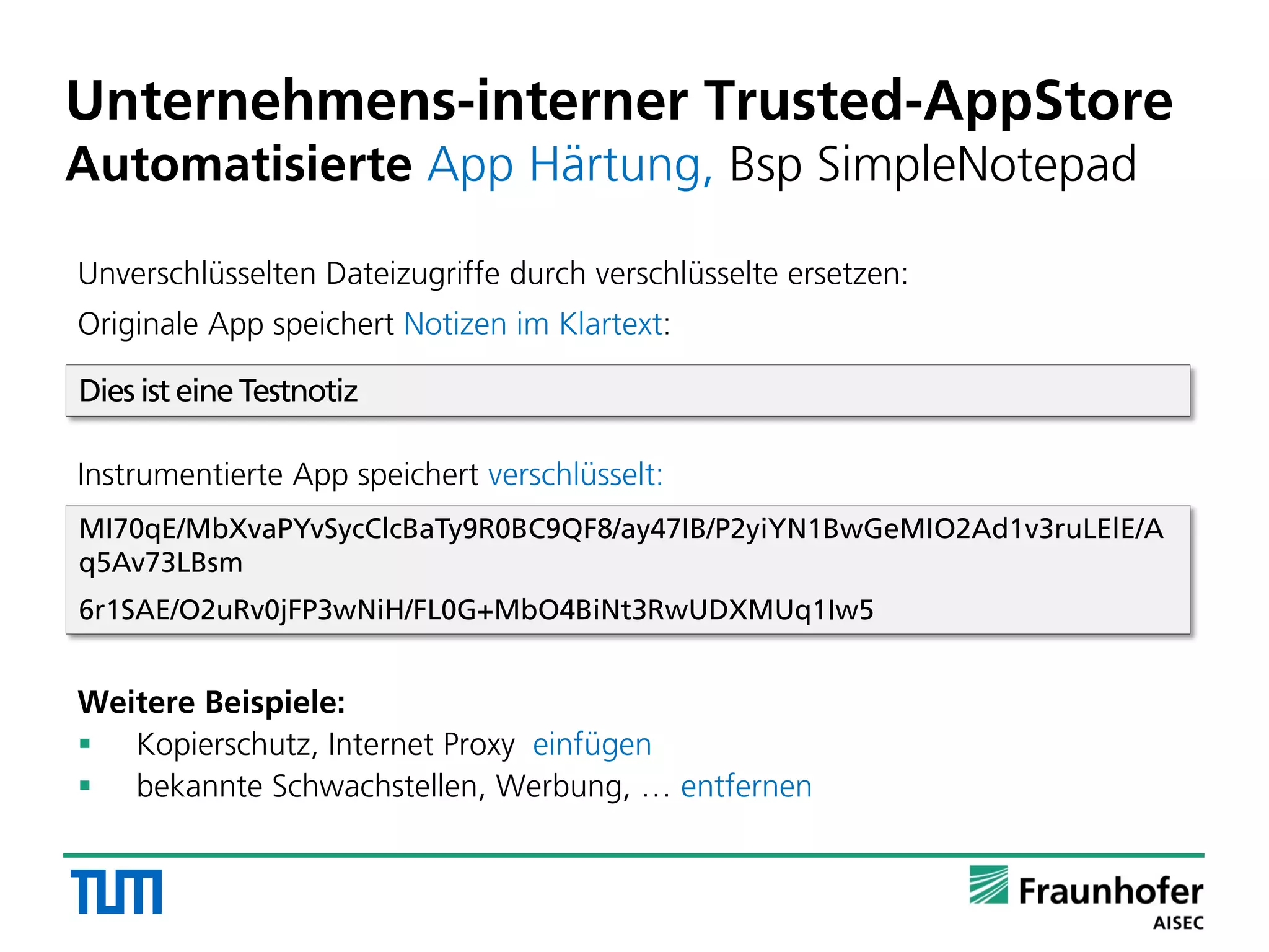 Unverschlüsselten Dateizugriffe durch verschlüsselte ersetzen:
Originale App speichert Notizen im Klartext:
Instrumentierte App speichert verschlüsselt:
Weitere Beispiele:
 Kopierschutz, Internet Proxy einfügen
 bekannte Schwachstellen, Werbung, … entfernen
Unternehmens-interner Trusted-AppStore
Automatisierte App Härtung, Bsp SimpleNotepad
Dies ist eine Testnotiz
MI70qE/MbXvaPYvSycClcBaTy9R0BC9QF8/ay47IB/P2yiYN1BwGeMIO2Ad1v3ruLElE/A
q5Av73LBsm
6r1SAE/O2uRv0jFP3wNiH/FL0G+MbO4BiNt3RwUDXMUq1Iw5
 