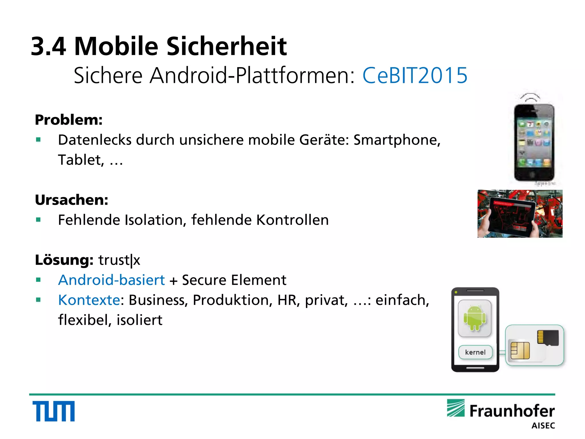 3.4 Mobile Sicherheit
Sichere Android-Plattformen: CeBIT2015
Problem:
 Datenlecks durch unsichere mobile Geräte: Smartphone,
Tablet, …
Ursachen:
 Fehlende Isolation, fehlende Kontrollen
Lösung: trust|x
 Android-basiert + Secure Element
 Kontexte: Business, Produktion, HR, privat, …: einfach,
flexibel, isoliert
 