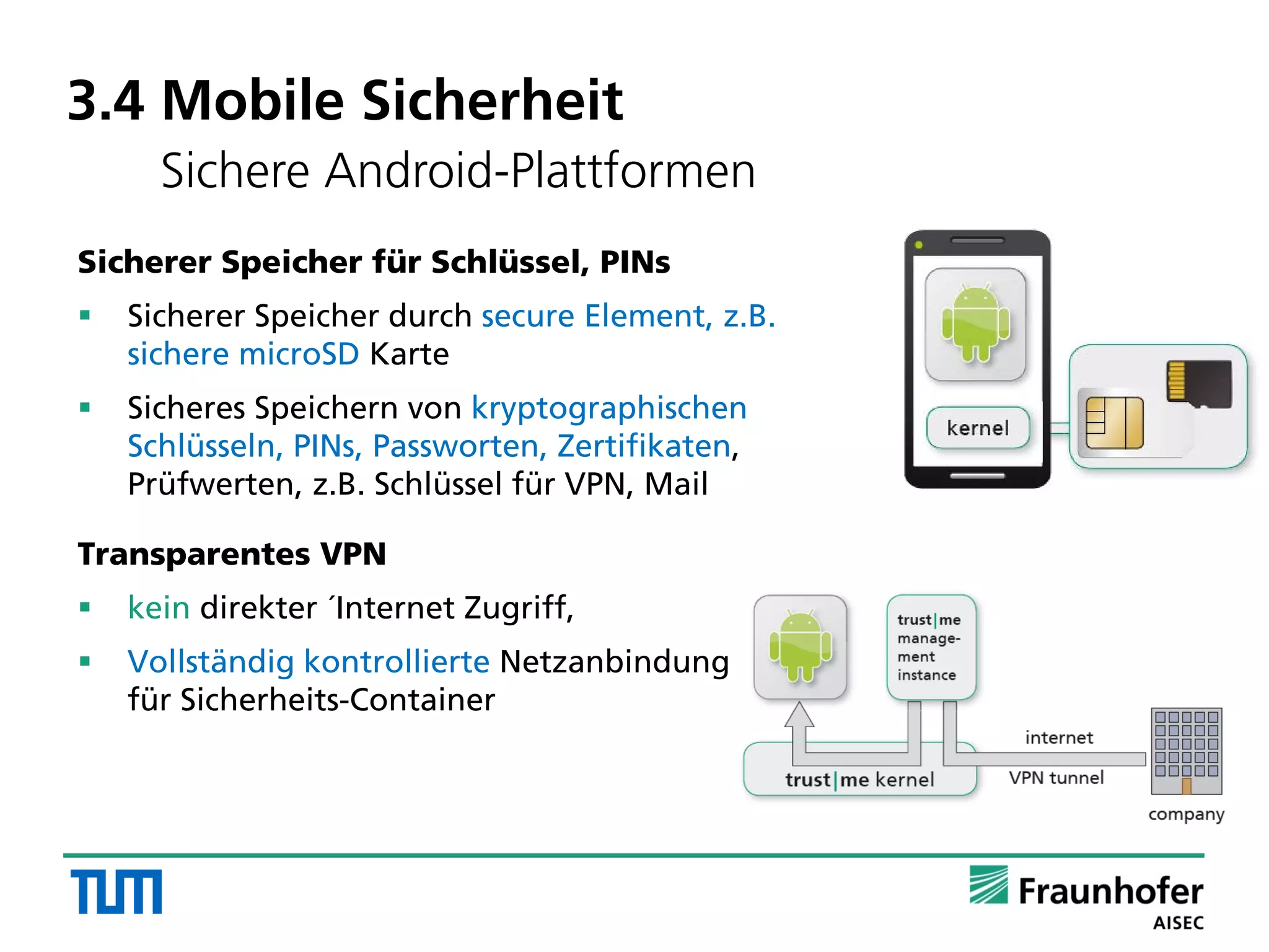 Sicherer Speicher für Schlüssel, PINs
 Sicherer Speicher durch secure Element, z.B.
sichere microSD Karte
 Sicheres Speichern von kryptographischen
Schlüsseln, PINs, Passworten, Zertifikaten,
Prüfwerten, z.B. Schlüssel für VPN, Mail
Transparentes VPN
 kein direkter ´Internet Zugriff,
 Vollständig kontrollierte Netzanbindung
für Sicherheits-Container
3.4 Mobile Sicherheit
Sichere Android-Plattformen
 
