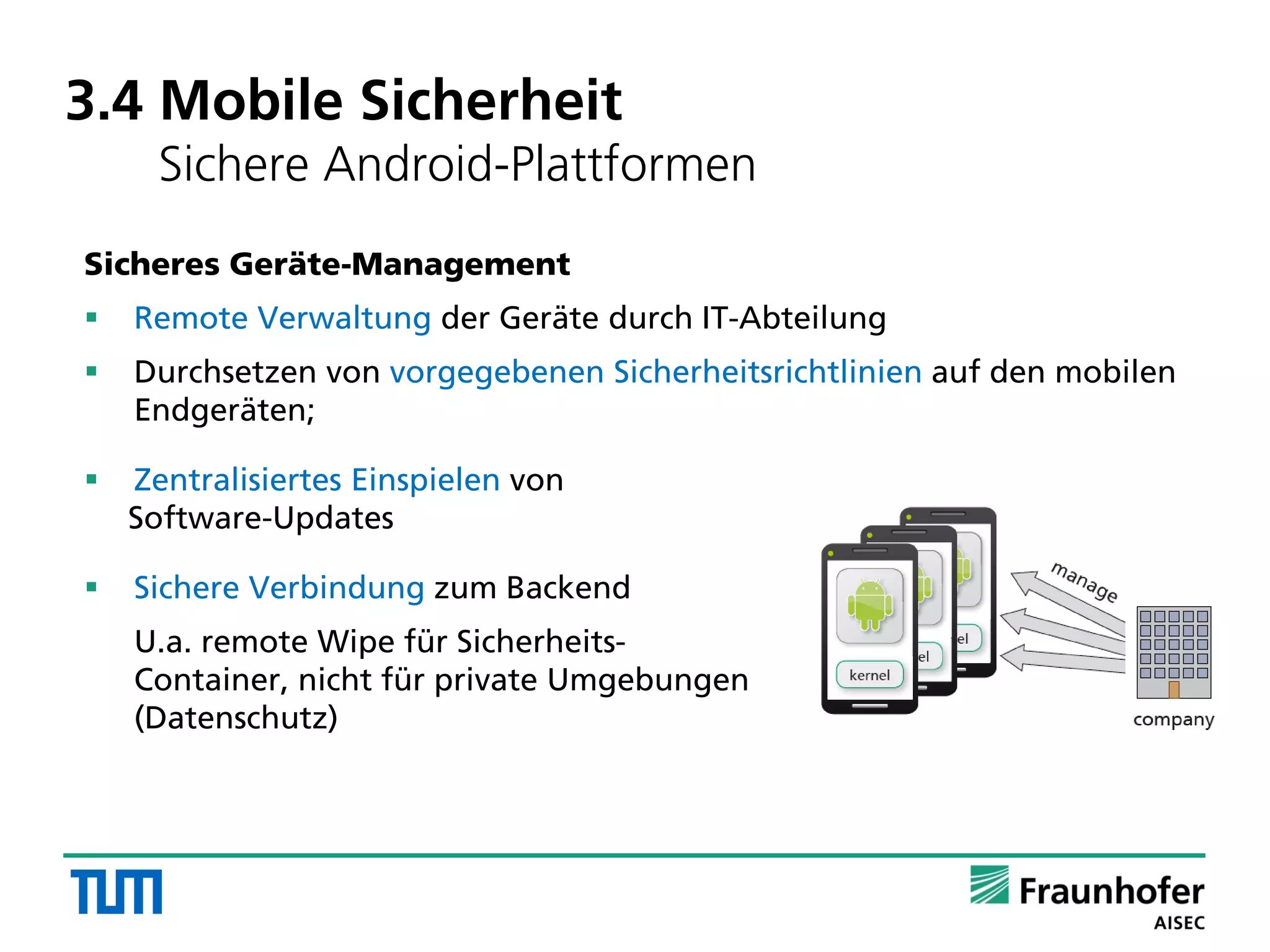 3.4 Mobile Sicherheit
Sichere Android-Plattformen
Sicheres Geräte-Management
 Remote Verwaltung der Geräte durch IT-Abteilung
 Durchsetzen von vorgegebenen Sicherheitsrichtlinien auf den mobilen
Endgeräten;
 Zentralisiertes Einspielen von
Software-Updates
 Sichere Verbindung zum Backend
U.a. remote Wipe für Sicherheits-
Container, nicht für private Umgebungen
(Datenschutz)
 