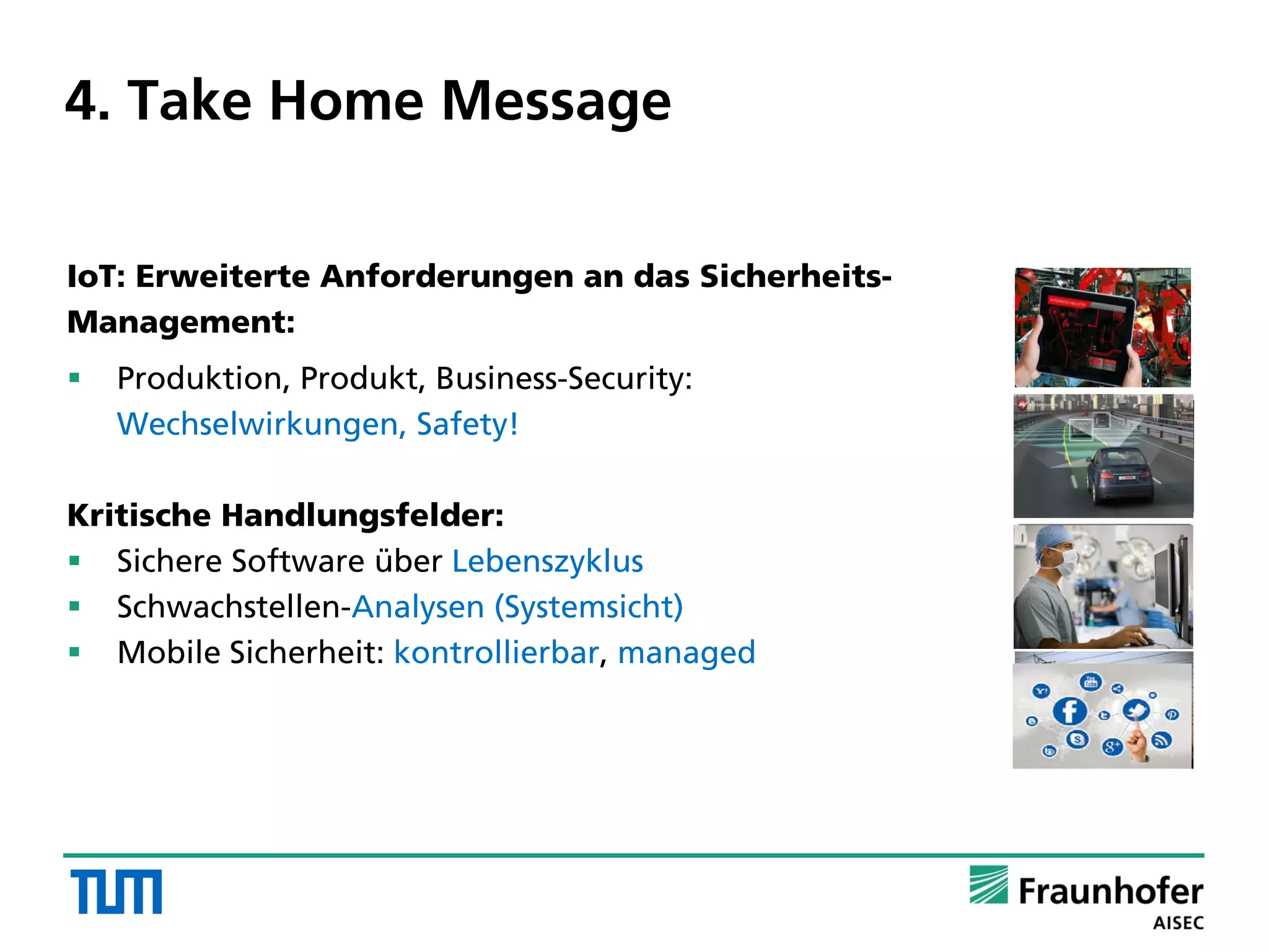 4. Take Home Message
IoT: Erweiterte Anforderungen an das Sicherheits-
Management:
 Produktion, Produkt, Business-Security:
Wechselwirkungen, Safety!
Kritische Handlungsfelder:
 Sichere Software über Lebenszyklus
 Schwachstellen-Analysen (Systemsicht)
 Mobile Sicherheit: kontrollierbar, managed
 