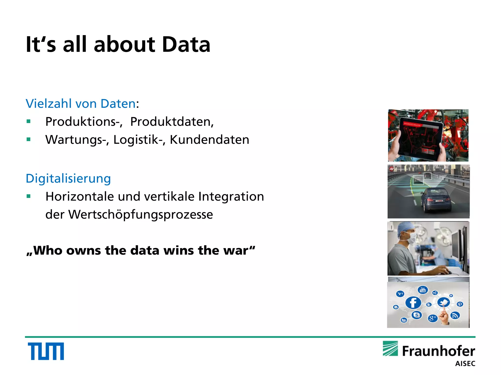 It‘s all about Data
Vielzahl von Daten:
 Produktions-, Produktdaten,
 Wartungs-, Logistik-, Kundendaten
Digitalisierung
 Horizontale und vertikale Integration
der Wertschöpfungsprozesse
„Who owns the data wins the war“
 