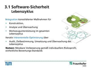Integration konsolidierter Maßnahmen für
 Konstruktion,
 Analyse und Überwachung
 Werkzeugunterstützung im gesamten
Lebenszyklus
Iterativ inkrementelle Optimierung über
 Audit, Zielbestimmung, Umsetzung und Überwachung des
Lebenszyklus
Nutzen: Messbare Verbesserung gemäß individuellem Risikoprofil,
einheitliche Bewertungs-Standards
3.1 Software-Sicherheit
Lebenszyklus
 