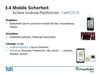 3.4 Mobile Sicherheit
Sichere Android-Plattformen: CeBIT2015
Problem:
 Datenlecks durch unsichere mobile Geräte: Smartphone,
Tablet, …
Ursachen:
 Fehlende Isolation, fehlende Kontrollen
Lösung: trust|x
 Android-basiert + Secure Element
 Kontexte: Business, Produktion, HR, privat, …: einfach,
flexibel, isoliert
 