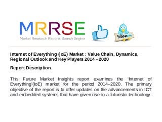 Internet of Everything (IoE) Market : Value Chain, Dynamics,
Regional Outlook and Key Players 2014 - 2020
Report Description
This Future Market Insights report examines the ‘Internet of
Everything’(IoE) market for the period 2014–2020. The primary
objective of the report is to offer updates on the advancements in ICT
and embedded systems that have given rise to a futuristic technology:
 