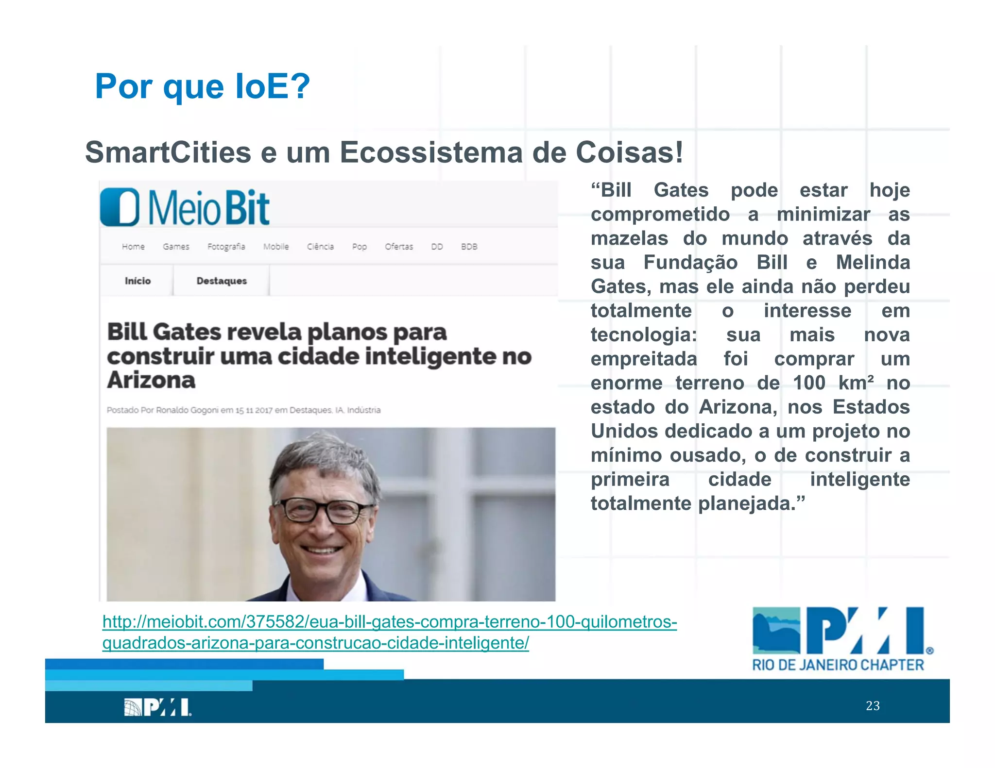 23
Por que IoE?
SmartCities e um Ecossistema de Coisas!
“Bill Gates pode estar hoje
comprometido a minimizar as
mazelas do mundo através da
sua Fundação Bill e Melinda
Gates, mas ele ainda não perdeu
totalmente o interesse em
tecnologia: sua mais nova
empreitada foi comprar um
enorme terreno de 100 km² no
estado do Arizona, nos Estados
Unidos dedicado a um projeto no
mínimo ousado, o de construir a
primeira cidade inteligente
totalmente planejada.”
http://meiobit.com/375582/eua-bill-gates-compra-terreno-100-quilometros-
quadrados-arizona-para-construcao-cidade-inteligente/
 