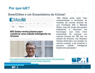 23
Por que IoE?
SmartCities e um Ecossistema de Coisas!
“Bill Gates pode estar hoje
comprometido a minimizar as
mazelas do mundo através da
sua Fundação Bill e Melinda
Gates, mas ele ainda não perdeu
totalmente o interesse em
tecnologia: sua mais nova
empreitada foi comprar um
enorme terreno de 100 km² no
estado do Arizona, nos Estados
Unidos dedicado a um projeto no
mínimo ousado, o de construir a
primeira cidade inteligente
totalmente planejada.”
http://meiobit.com/375582/eua-bill-gates-compra-terreno-100-quilometros-
quadrados-arizona-para-construcao-cidade-inteligente/
 