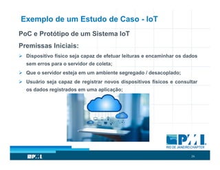 26
Exemplo de um Estudo de Caso - IoT
PoC e Protótipo de um Sistema IoT
Premissas Iniciais:
 Dispositivo físico seja capaz de efetuar leituras e encaminhar os dados
sem erros para o servidor de coleta;
 Que o servidor esteja em um ambiente segregado / desacoplado;
 Usuário seja capaz de registrar novos dispositivos físicos e consultar
os dados registrados em uma aplicação;
 