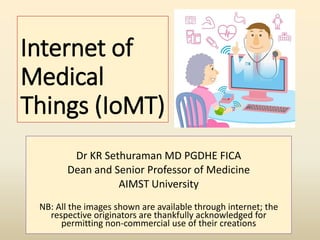 Internet of
Medical
Things (IoMT)
Dr KR Sethuraman MD PGDHE FICA
Dean and Senior Professor of Medicine
AIMST University
NB: All the images shown are available through internet; the
respective originators are thankfully acknowledged for
permitting non-commercial use of their creations
 