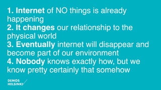 1. Internet of NO things is already
happening
2. It changes our relationship to the
physical world
3. Eventually internet will disappear and
become part of our environment
4. Nobody knows exactly how, but we
know pretty certainly that somehow
 