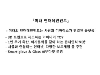 『미래 엔터테인먼트』
: 미래의 엔터테인먼트는 사람과 디바이스가 연결된 플랫폼!
- 3D 프린트로 제조하는 아이디어 TOY
- 1인 주거 확산, 여가문화를 같이 하는 존재인식’로봇’
- 사물과 연결되는 인터넷, 다양한 보드게임 등 구현
- Smart glove & Glass APP마켓 운영
 