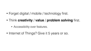 • Forget digital / mobile / technology ﬁrst.
• Think creativity / value / problem solving ﬁrst.
• Accessibility over features.
• Internet of Things? Give it 5 years or so.
 