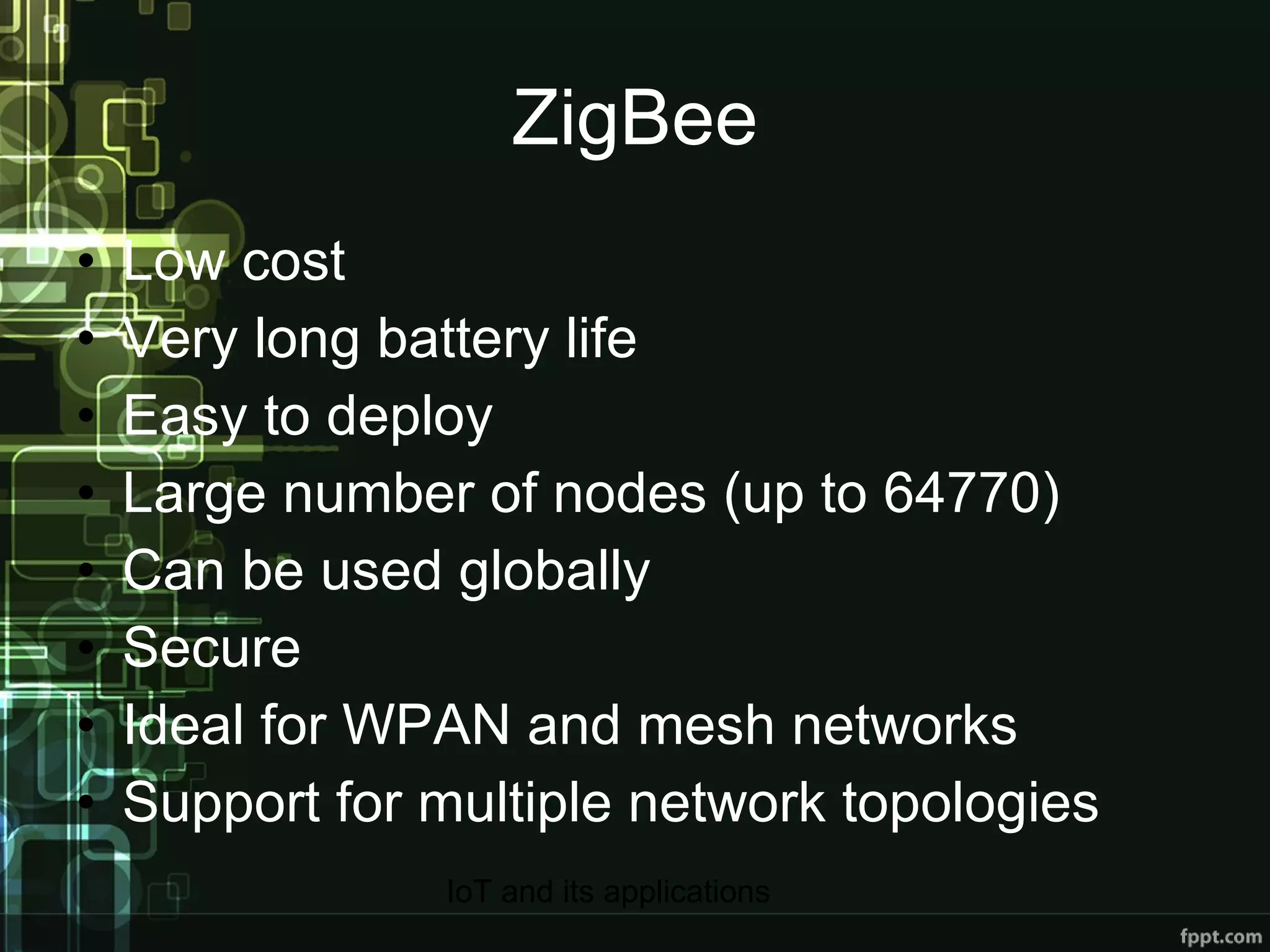 ZigBee Low cost Very long battery life Easy to deploy Large number of nodes (up to 64770) Can be used globally Secure Ideal for WPAN and mesh networks Support for multiple network topologies 