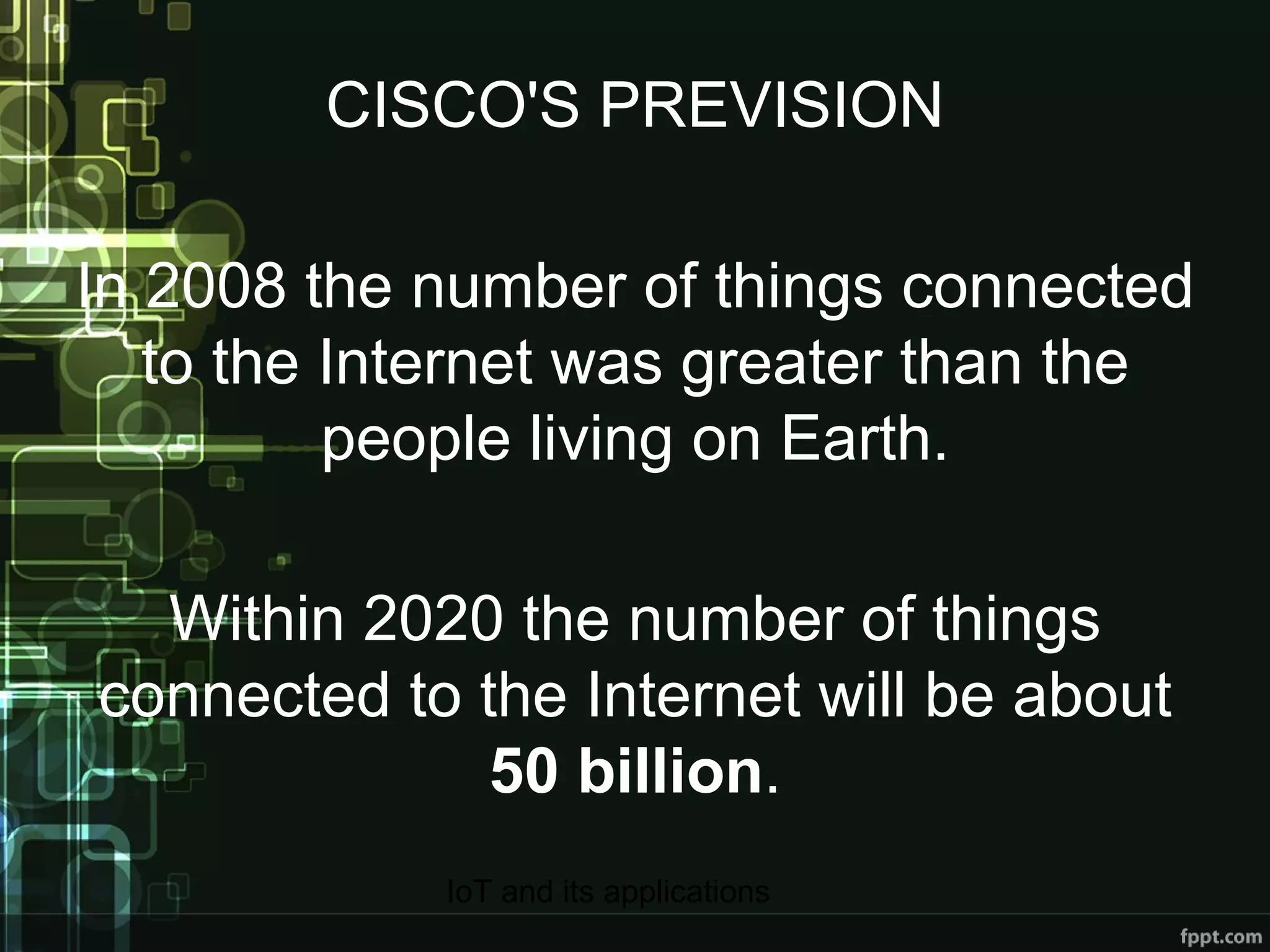 CISCO'S PREVISION In 2008 the number of things connected to the Internet was greater than the people living on Earth. Within 2020 the number of things connected to the Internet will be about  50 billion . 