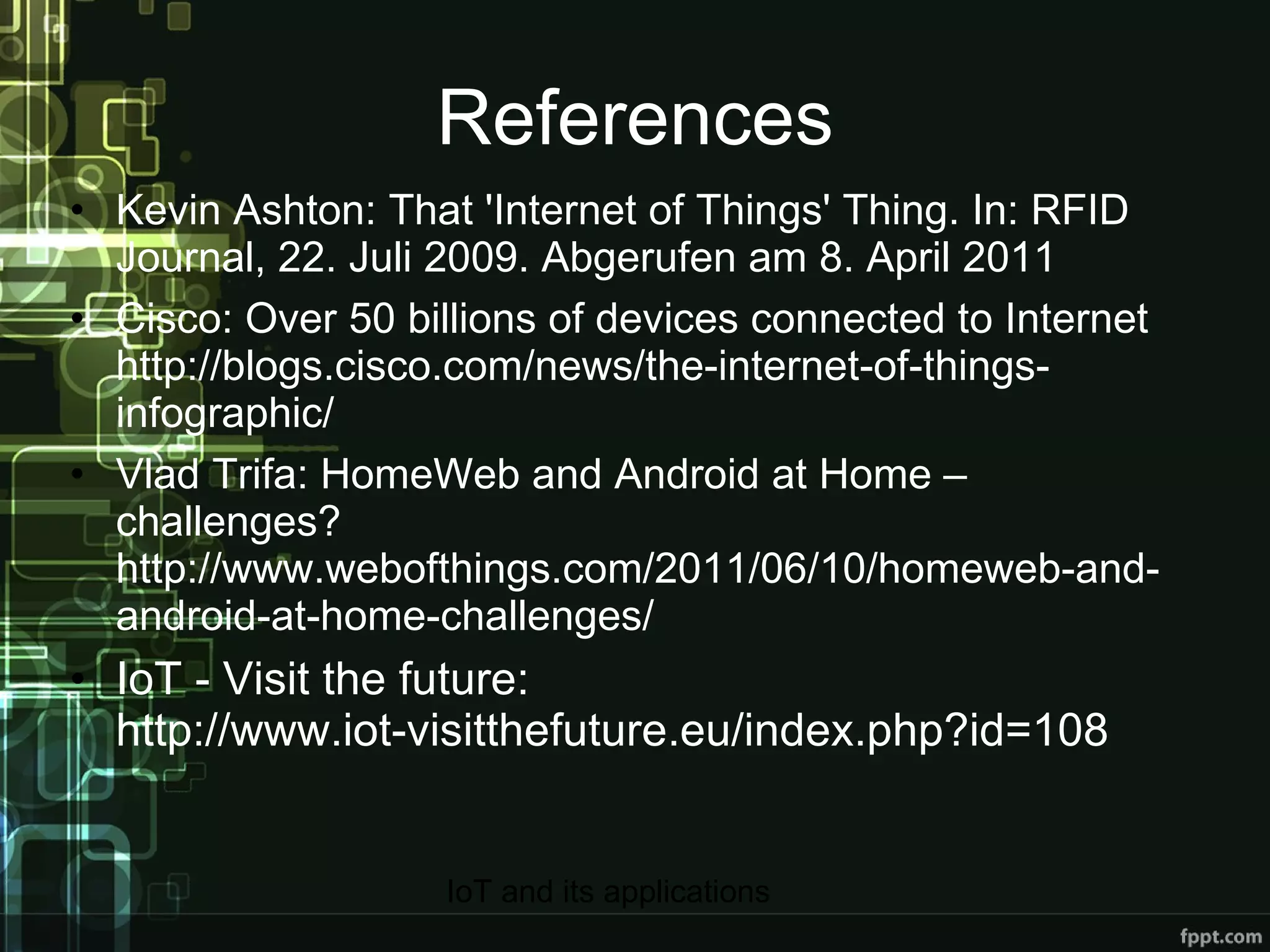 References Kevin Ashton: That 'Internet of Things' Thing. In: RFID Journal, 22. Juli 2009. Abgerufen am 8. April 2011 Cisco: Over 50 billions of devices connected to Internet http://blogs.cisco.com/news/the-internet-of-things-infographic/ Vlad Trifa: HomeWeb and Android at Home – challenges? http://www.webofthings.com/2011/06/10/homeweb-and-android-at-home-challenges/ IoT - Visit the future:  http://www.iot-visitthefuture.eu/index.php?id=108 