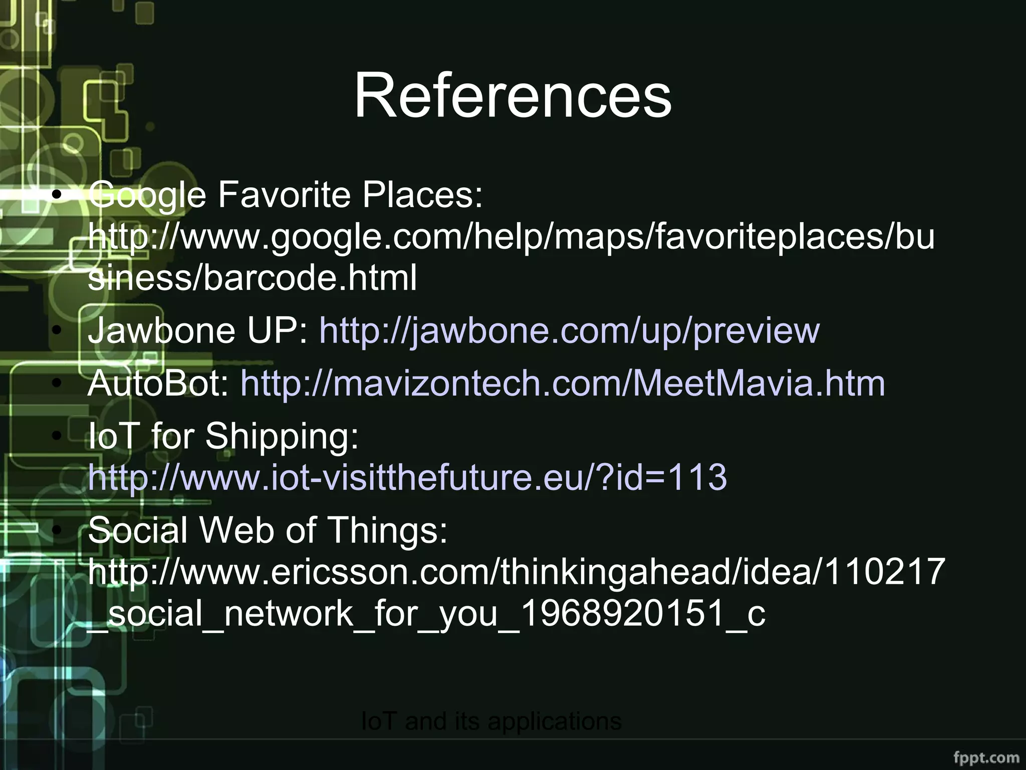 References Google Favorite Places: http://www.google.com/help/maps/favoriteplaces/business/barcode.html Jawbone UP:  http://jawbone.com/up/preview AutoBot:  http://mavizontech.com/MeetMavia.htm IoT for Shipping:  http://www.iot-visitthefuture.eu/?id=113 Social Web of Things: http://www.ericsson.com/thinkingahead/idea/110217_social_network_for_you_1968920151_c 
