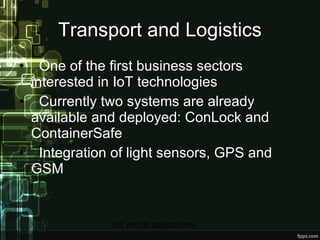 Transport and Logistics One of the first business sectors interested in IoT technologies Currently two systems are already available and deployed: ConLock and ContainerSafe Integration of light sensors, GPS and GSM 