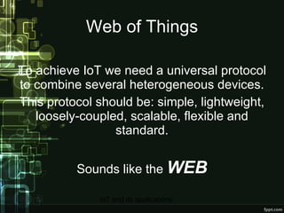 Web of Things To achieve IoT we need a universal protocol to combine several heterogeneous devices. This protocol should be: simple, lightweight, loosely-coupled, scalable, flexible and standard. Sounds like the  WEB 