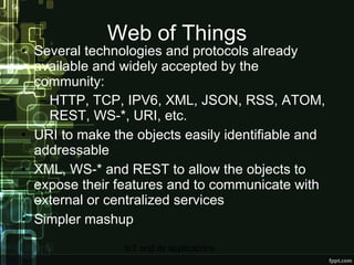 Web of Things Several technologies and protocols already available and widely accepted by the community: HTTP, TCP, IPV6, XML, JSON, RSS, ATOM, REST, WS-*, URI, etc. URI to make the objects easily identifiable and addressable XML, WS-* and REST to allow the objects to expose their features and to communicate with external or centralized services Simpler mashup 