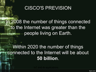 CISCO'S PREVISION In 2008 the number of things connected to the Internet was greater than the people living on Earth. Within 2020 the number of things connected to the Internet will be about  50 billion . 