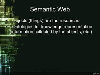 Semantic Web Objects (things) are the resources Ontologies for knowledge representation (information collected by the objects, etc.) 