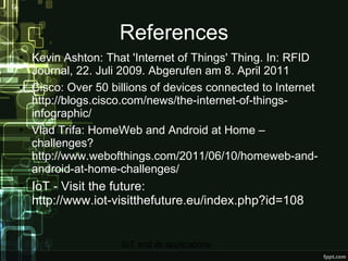 References Kevin Ashton: That 'Internet of Things' Thing. In: RFID Journal, 22. Juli 2009. Abgerufen am 8. April 2011 Cisco: Over 50 billions of devices connected to Internet http://blogs.cisco.com/news/the-internet-of-things-infographic/ Vlad Trifa: HomeWeb and Android at Home – challenges? http://www.webofthings.com/2011/06/10/homeweb-and-android-at-home-challenges/ IoT - Visit the future:  http://www.iot-visitthefuture.eu/index.php?id=108 
