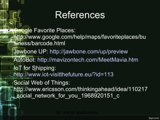 References Google Favorite Places: http://www.google.com/help/maps/favoriteplaces/business/barcode.html Jawbone UP:  http://jawbone.com/up/preview AutoBot:  http://mavizontech.com/MeetMavia.htm IoT for Shipping:  http://www.iot-visitthefuture.eu/?id=113 Social Web of Things: http://www.ericsson.com/thinkingahead/idea/110217_social_network_for_you_1968920151_c 