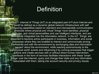 Definition CERP-IOT: Internet of Things (IoT) is an integrated part of Future Internet and could be defined as a dynamic global network infrastructure with self configuring capabilities based on standard and interoperable communication protocols where physical and virtual ‘things’ have identities, physical attributes, and virtual personalities and use intelligent interfaces, and are seamlessly integrated into the information network. In the IoT, ‘things’ are expected to become active participants in business, information and social processes where they are enabled to interact and communicate among themselves and with the environment by exchanging data and information ‘sensed’ about the environment, while reacting autonomously to the ‘real/physical world’ events and influencing it by running processes that trigger actions and create services with or without direct human intervention. Interfaces in the form of services facilitate interactions with these ‘smart things’ over the Internet, query and change their state and any information associated with them, taking into account security and privacy issues. 
