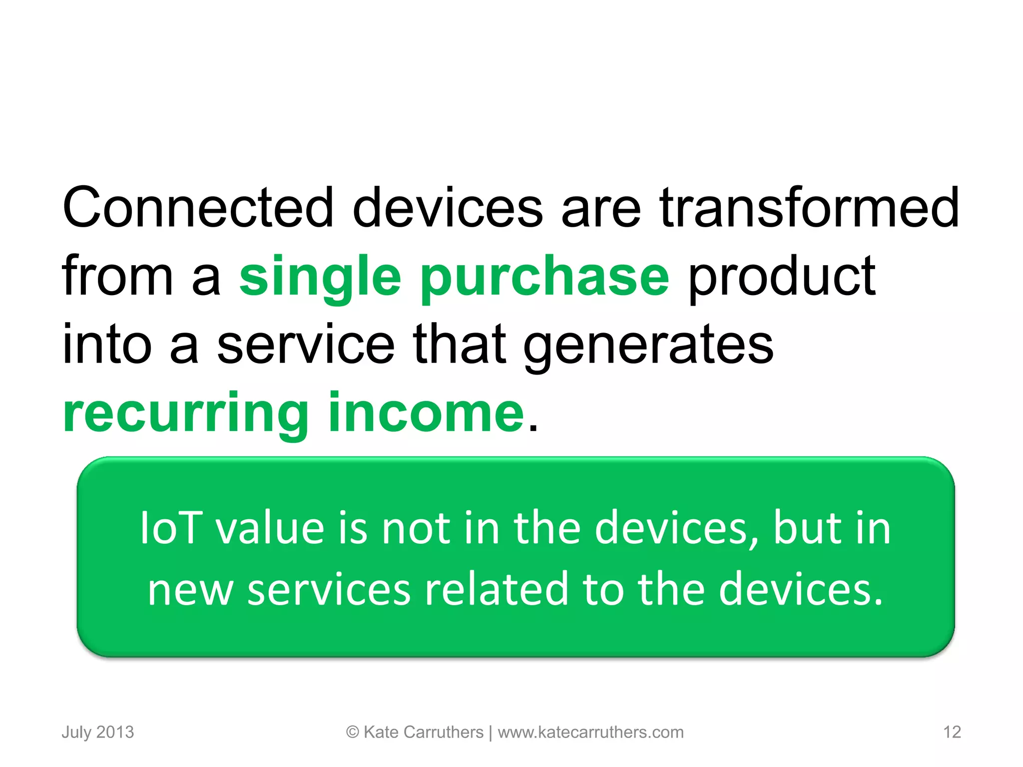 Connected devices are transformed
from a single purchase product
into a service that generates
recurring income.
July 2013 © Kate Carruthers | www.katecarruthers.com 12
IoT value is not in the devices, but in
new services related to the devices.
 