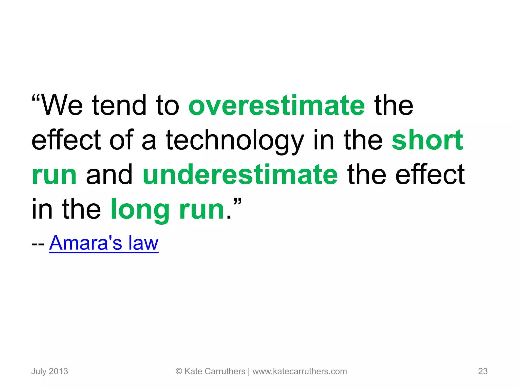 “We tend to overestimate the
effect of a technology in the short
run and underestimate the effect
in the long run.”
-- Amara's law
July 2013 © Kate Carruthers | www.katecarruthers.com 23
 
