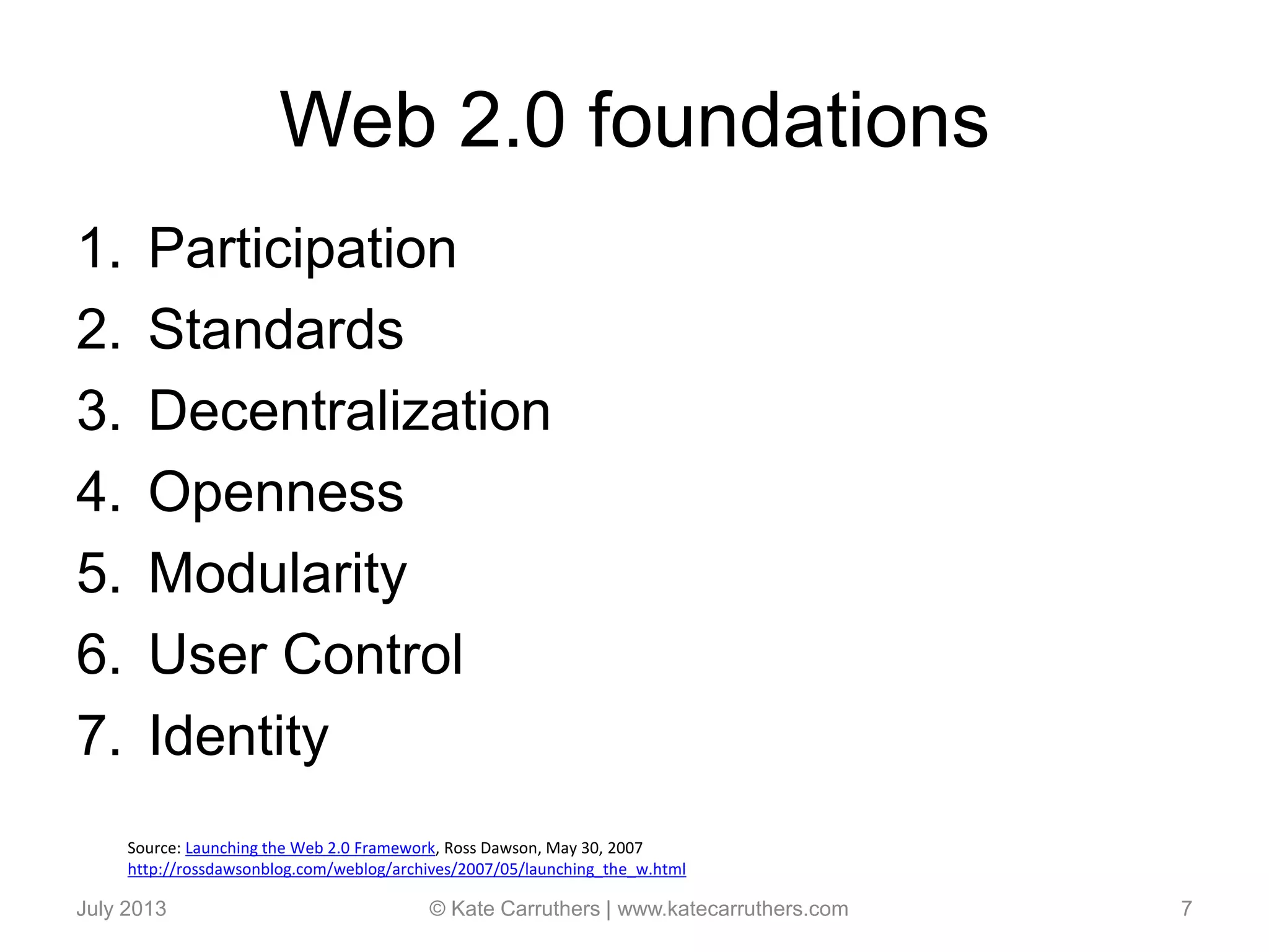 Web 2.0 foundations
1. Participation
2. Standards
3. Decentralization
4. Openness
5. Modularity
6. User Control
7. Identity
July 2013 © Kate Carruthers | www.katecarruthers.com 7
Source: Launching the Web 2.0 Framework, Ross Dawson, May 30, 2007
http://rossdawsonblog.com/weblog/archives/2007/05/launching_the_w.html
 