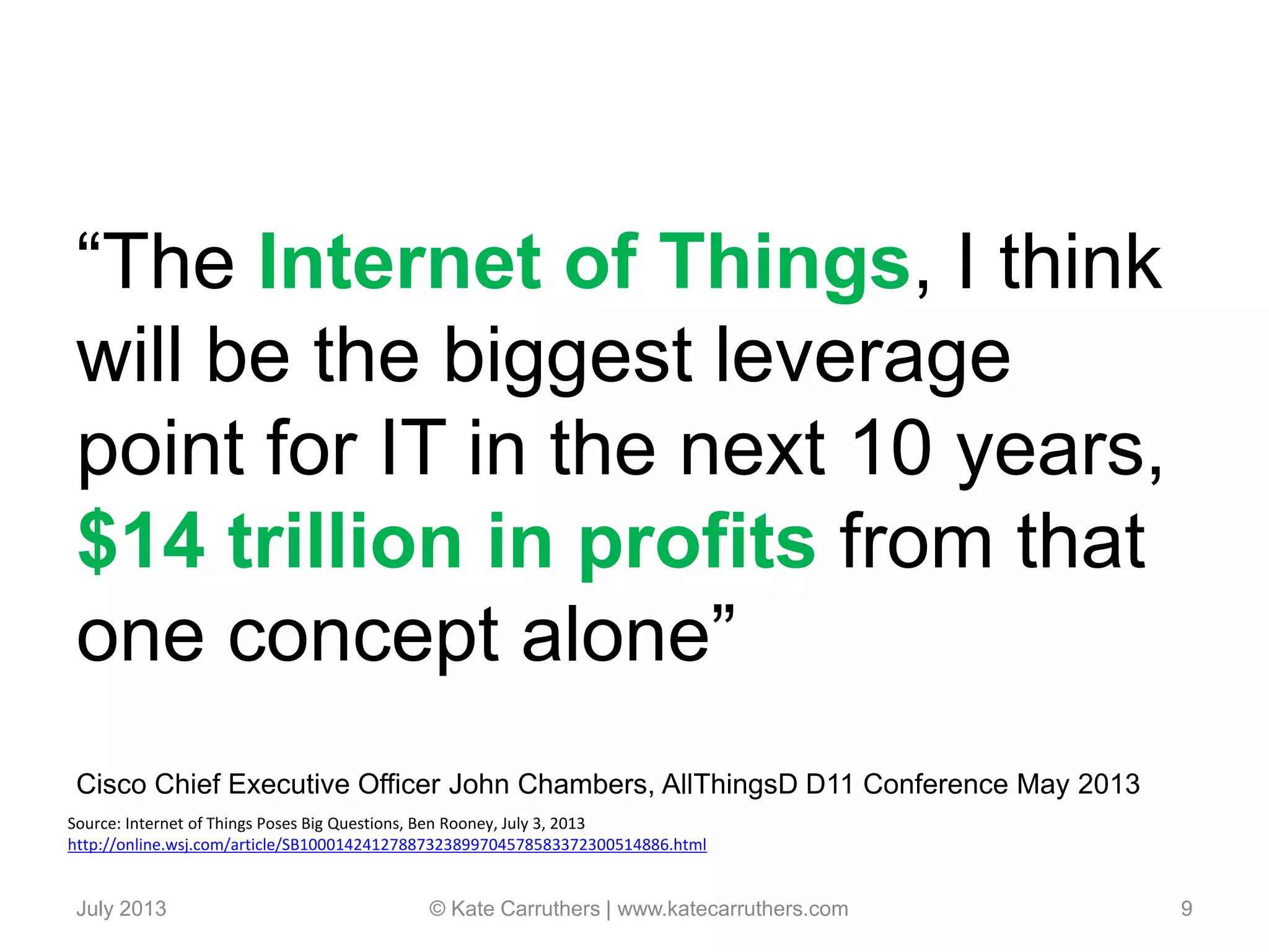 “The Internet of Things, I think
will be the biggest leverage
point for IT in the next 10 years,
$14 trillion in profits from that
one concept alone”
Cisco Chief Executive Officer John Chambers, AllThingsD D11 Conference May 2013
July 2013 © Kate Carruthers | www.katecarruthers.com 9
Source: Internet of Things Poses Big Questions, Ben Rooney, July 3, 2013
http://online.wsj.com/article/SB10001424127887323899704578583372300514886.html
 