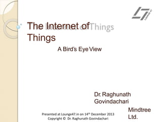 The Internet of
Things
A Bird’s EyeView
Dr. Raghunath
Govindachari
Mindtree
Ltd.
Presented at Lounge47.in on 14th December 2013
Copyright © Dr. Raghunath Govindachari
 