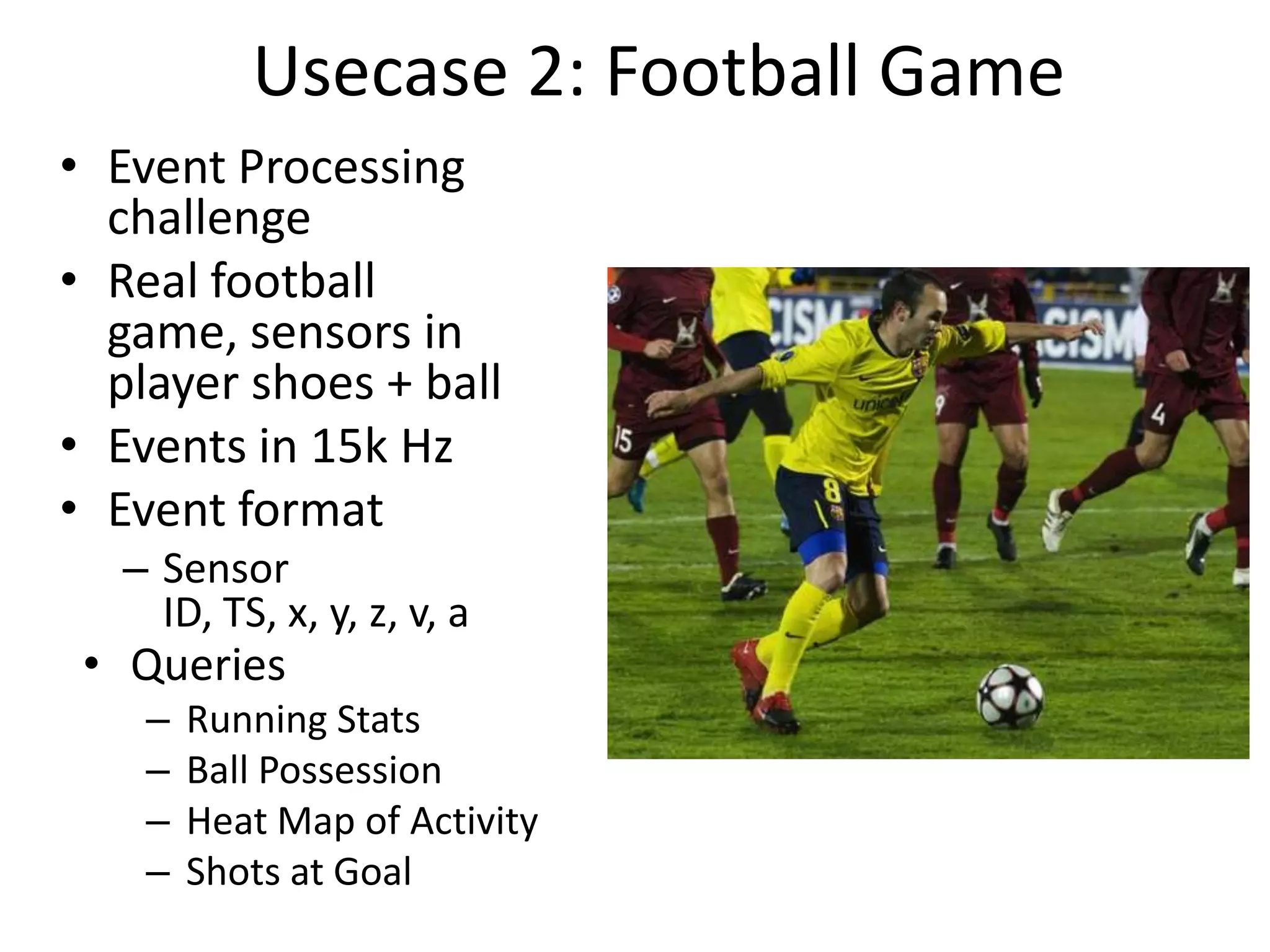 Usecase 2: Football Game
• Event Processing
challenge
• Real football
game, sensors in
player shoes + ball
• Events in 15k Hz
• Event format
– Sensor
ID, TS, x, y, z, v, a
• Queries
–
–
–
–
Running Stats
Ball Possession
Heat Map of Activity
Shots at Goal