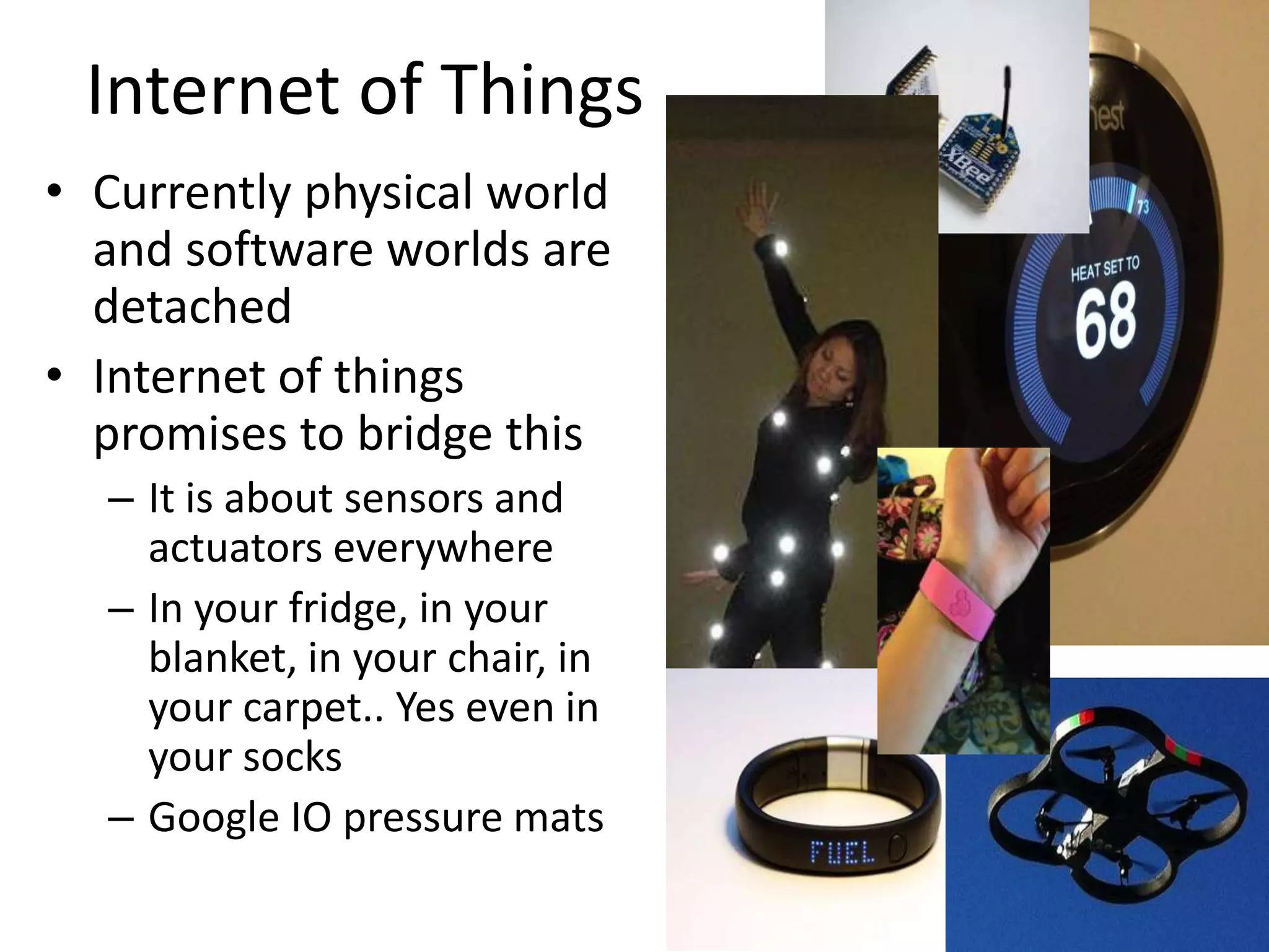 Internet of Things
• Currently physical world
and software worlds are
detached
• Internet of things
promises to bridge this
– It is about sensors and
actuators everywhere
– In your fridge, in your
blanket, in your chair, in
your carpet.. Yes even in
your socks
– Google IO pressure mats