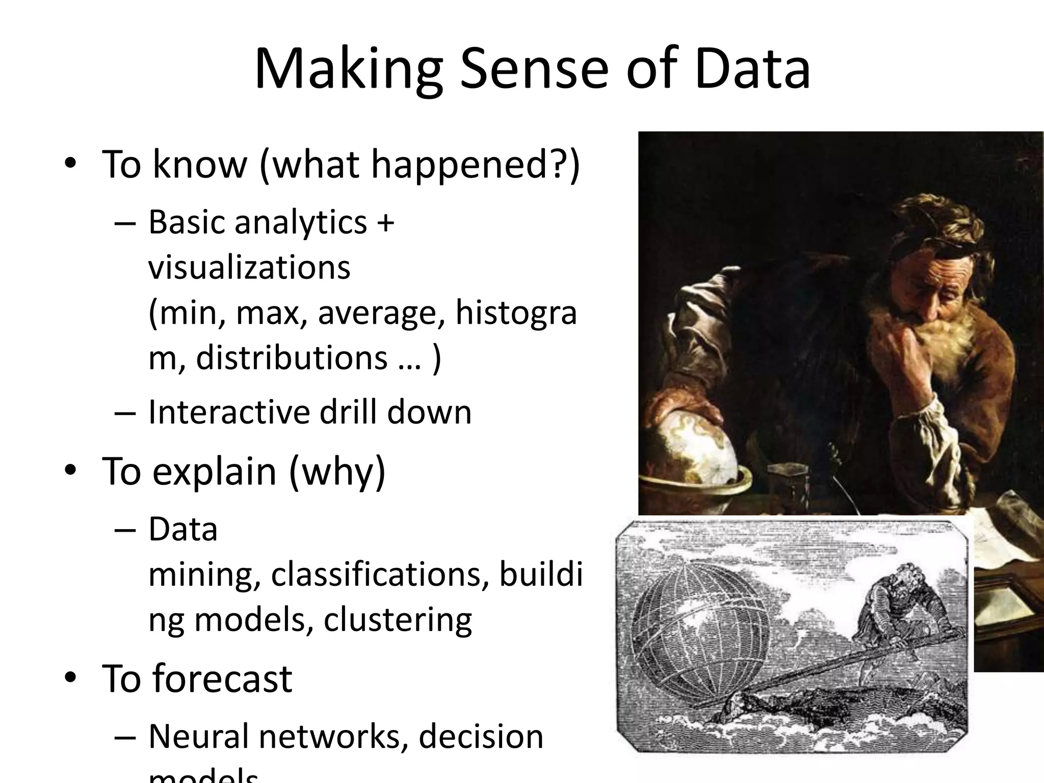 Making Sense of Data
• To know (what happened?)
– Basic analytics +
visualizations
(min, max, average, histogra
m, distributions … )
– Interactive drill down
• To explain (why)
– Data
mining, classifications, buildi
ng models, clustering
• To forecast
– Neural networks, decision