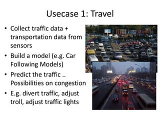 Usecase 1: Travel
• Collect traffic data +
transportation data from
sensors
• Build a model (e.g. Car
Following Models)
• Predict the traffic ..
Possibilities on congestion
• E.g. divert traffic, adjust
troll, adjust traffic lights

 
