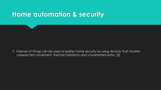Home automation & security
 Internet of things can be used to bolster home security by using devices that monitor
unexpected movement, thermal radiations and unwarranted entry. [3]
 